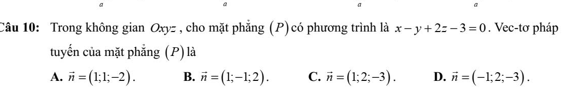 a
a
a
Câu 10: Trong không gian Oxyz , cho mặt phẳng (P)có phương trình là x-y+2z-3=0. Vec-tơ pháp
tuyến của mặt phẳng (P) là
A. vector n=(1;1;-2). B. vector n=(1;-1;2). C. vector n=(1;2;-3). D. vector n=(-1;2;-3).