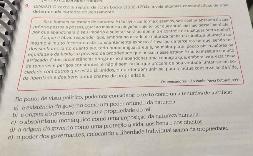 partdo conservador frances.
9. (ENEM) O texto a seguir, de John Locke (1632-1704), revela algumas características de uma
determinada corrente de pensamento.
Se o homem no estado de natureza é tão livre, conforme dissemos, se é senhor absoluto da sua
própria pessoa e posses, igual ao maior e a ninguém sujeito, por que abrirá ele mão dessa liberdade,
por que abandonará o seu império e sujeitar-se-á ao domínio e controle de qualquer outro poder?
Ao que é óbvio responder que, embora no estado de natureza tenha tal direito, a utilização do
mesmo é muito incerta e está constantemente exposto à invasão de terceiros porque, sendo to-
dos senhores tanto quanto ele, todo homem igual a ele e, na maior parte, pouco observadores da
equidade e da justiça, o proveito da propriedade que possui nesse estado é muito inseguro e muito
arriscado. Estas circunstâncias obrigam-no a abandonar uma condição que, embora livre, está cheia
de temores e perigos constantes; e não é sem razão que procura de boa vontade juntar-se em so-
ciedade com outros que estão já unidos, ou pretendem unir-se, para a mútua conservação da vida,
da liberdade e dos bens a que chamo de propriedade.
Os pensadores. São Paulo: Nova Cultural, 1991.
Do ponto de vista político, podemos considerar o texto como uma tentativa de justificar
a) a existência do governo como um poder oriundo da natureza.
b) a origem do governo como uma propriedade do rei.
c) o absolutismo monárquico como uma imposição da natureza humana.
d) a origem do governo como uma proteção à vida, aos bens e aos direitos.
e) o poder dos governantes, colocando a liberdade individual acima da propriedade.