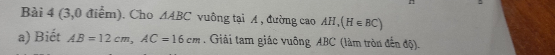 (3,0 điểm). Cho △ ABC vuông tại A, đường cao AH, (H∈ BC)
a) Biết AB=12cm, AC=16cm. Giải tam giác vuông ABC (làm tròn đến độ).