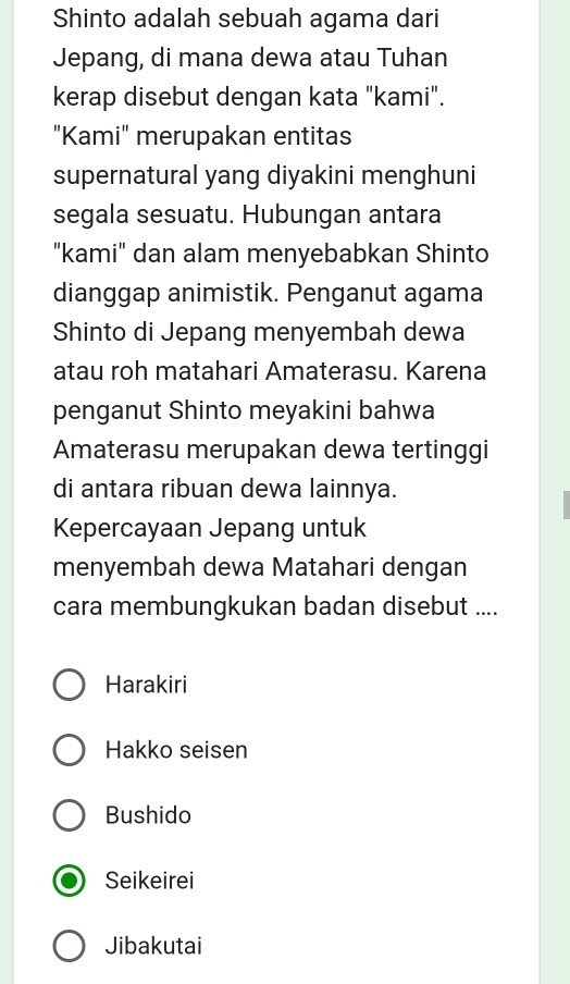 Shinto adalah sebuah agama dari
Jepang, di mana dewa atau Tuhan
kerap disebut dengan kata "kami".
"Kami" merupakan entitas
supernatural yang diyakini menghuni
segala sesuatu. Hubungan antara
"kami" dan alam menyebabkan Shinto
dianggap animistik. Penganut agama
Shinto di Jepang menyembah dewa
atau roh matahari Amaterasu. Karena
penganut Shinto meyakini bahwa
Amaterasu merupakan dewa tertinggi
di antara ribuan dewa lainnya.
Kepercayaan Jepang untuk
menyembah dewa Matahari dengan
cara membungkukan badan disebut ....
Harakiri
Hakko seisen
Bushido
Seikeirei
Jibakutai