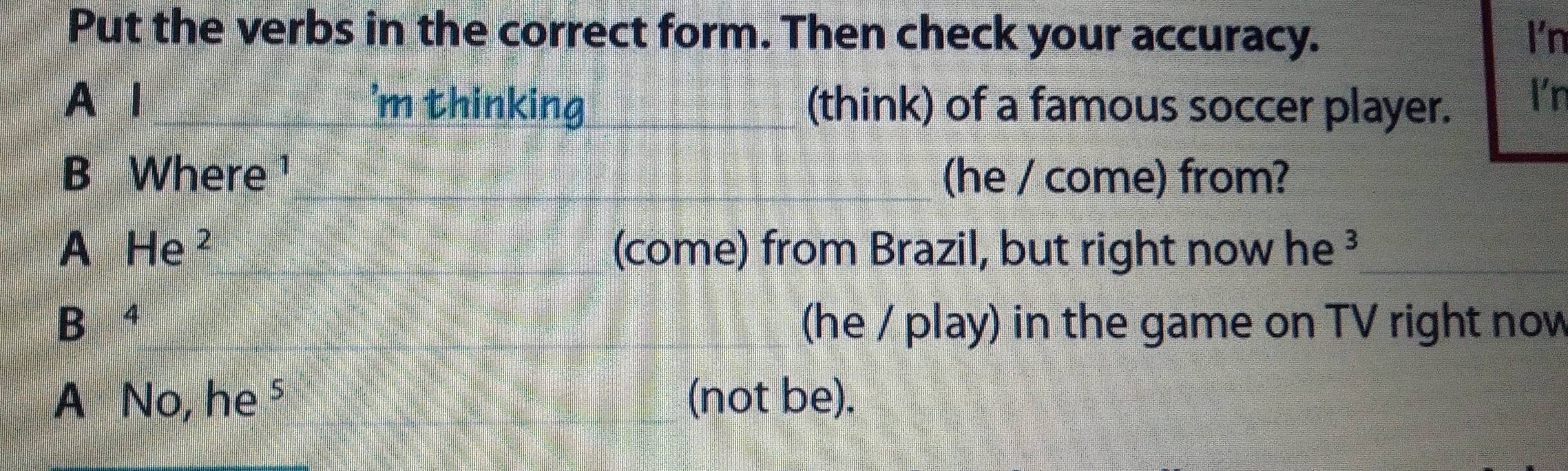 Put the verbs in the correct form. Then check your accuracy. I'n 
A l 'm thinking_ (think) of a famous soccer player. I'n 
B Where ¹ _(he / come) from? 
A He^2 (come) from Brazil, but right now he ³_ 
B⁴ (he / play) in the game on TV right now 
A V. he^5 _(not be).