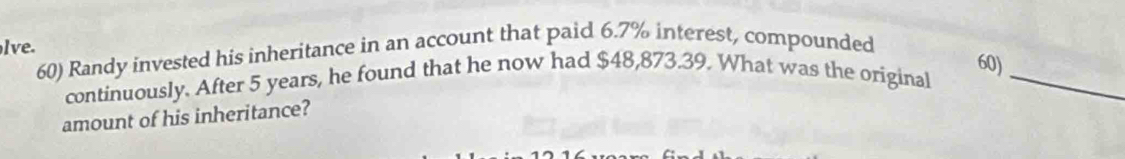 lve. 
60) Randy invested his inheritance in an account that paid 6.7% interest, compounded
60) 
continuously. After 5 years, he found that he now had $48,873.39. What was the original_ 
amount of his inheritance?