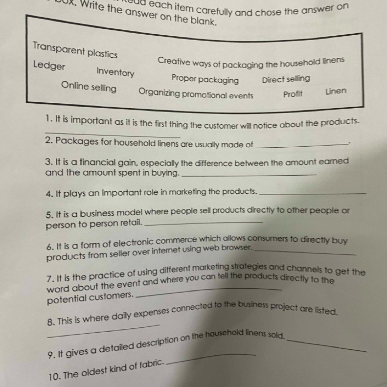 ead each item carefully and chose the answer on 
0x. Write the answer on the blank.
Transparent plastics
Creative ways of packaging the household linens
Ledger Inventory Proper packaging Direct selling
Online selling Organizing promotional events Profit Linen
_
1. It is important as it is the first thing the customer will notice about the products.
2. Packages for household linens are usually made of_
3. It is a financial gain, especially the difference between the amount earned
and the amount spent in buying._
4. It plays an important role in marketing the products._
5. It is a business model where people sell products directly to other people or
person to person retail._
6. It is a form of electronic commerce which allows consumers to directly buy
products from seller over internet using web browser._
7. It is the practice of using different marketing strategies and channels to get the
word about the event and where you can tell the products directly to the
potential customers.
_
8. This is where daily expenses connected to the business project are listed.
9. It gives a detailed description on the household linens sold.
10. The oldest kind of fabric.