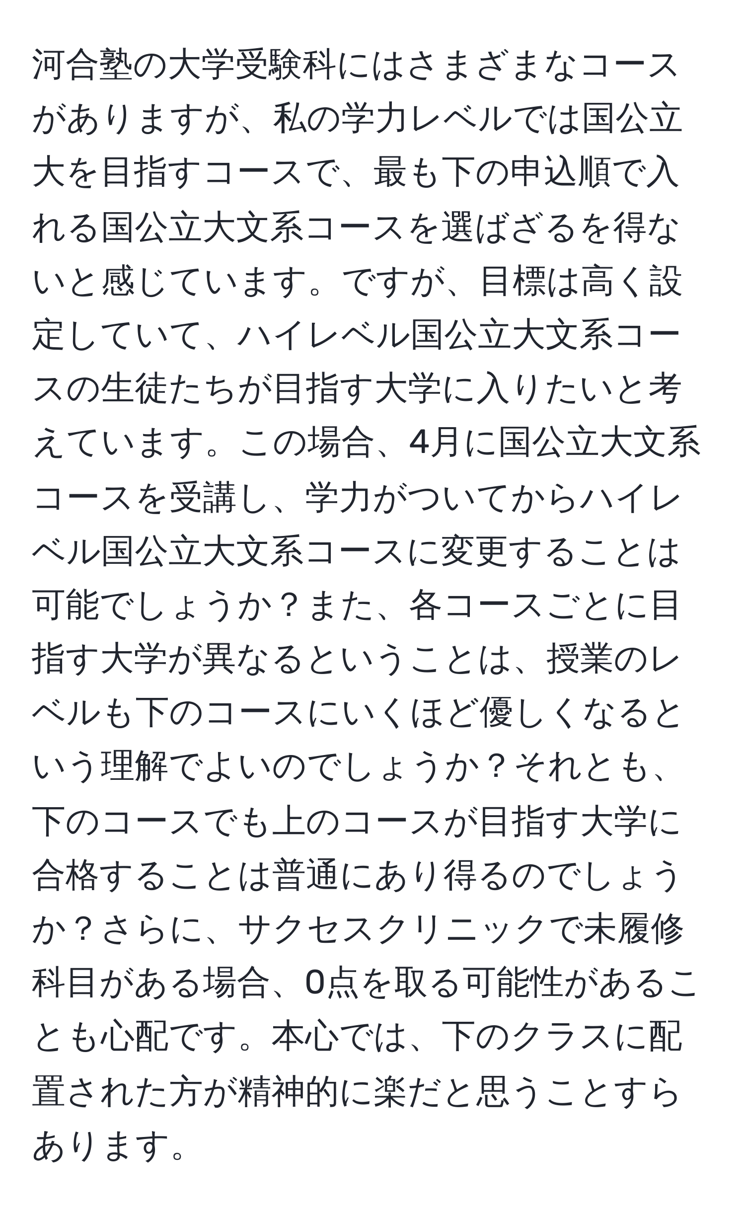 河合塾の大学受験科にはさまざまなコースがありますが、私の学力レベルでは国公立大を目指すコースで、最も下の申込順で入れる国公立大文系コースを選ばざるを得ないと感じています。ですが、目標は高く設定していて、ハイレベル国公立大文系コースの生徒たちが目指す大学に入りたいと考えています。この場合、4月に国公立大文系コースを受講し、学力がついてからハイレベル国公立大文系コースに変更することは可能でしょうか？また、各コースごとに目指す大学が異なるということは、授業のレベルも下のコースにいくほど優しくなるという理解でよいのでしょうか？それとも、下のコースでも上のコースが目指す大学に合格することは普通にあり得るのでしょうか？さらに、サクセスクリニックで未履修科目がある場合、0点を取る可能性があることも心配です。本心では、下のクラスに配置された方が精神的に楽だと思うことすらあります。