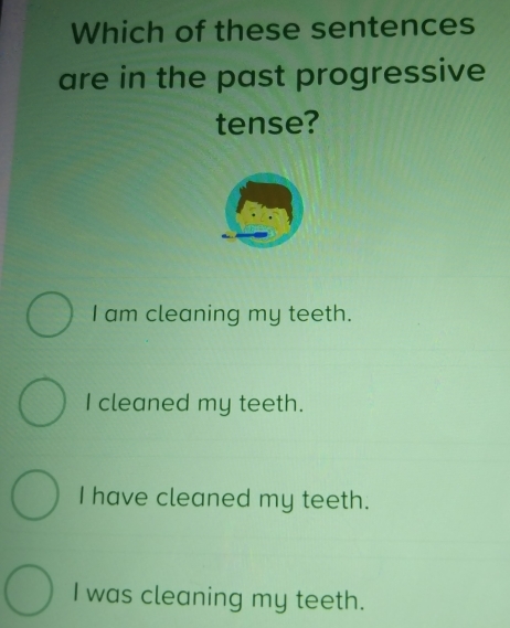 Which of these sentences
are in the past progressive
tense?
I am cleaning my teeth.
I cleaned my teeth.
I have cleaned my teeth.
I was cleaning my teeth.