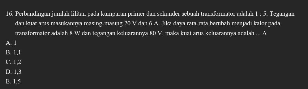 Perbandingan jumlah lilitan pada kumparan primer dan sekunder sebuah transformator adalah 1:5. Tegangan
dan kuat arus masukannya masing-masing 20 V dan 6 A. Jika daya rata-rata berubah menjadi kalor pada
transformator adalah 8 W dan tegangan keluarannya 80 V, maka kuat arus keluarannya adalah ... A
A. 1
B. 1, 1
C. 1, 2
D. 1, 3
E. 1,5