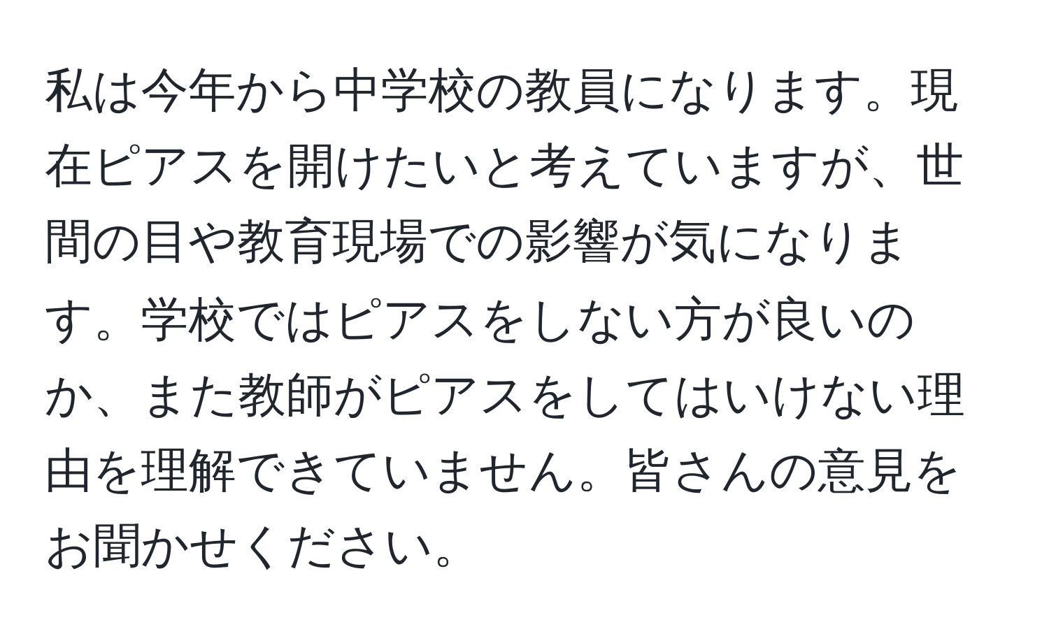 私は今年から中学校の教員になります。現在ピアスを開けたいと考えていますが、世間の目や教育現場での影響が気になります。学校ではピアスをしない方が良いのか、また教師がピアスをしてはいけない理由を理解できていません。皆さんの意見をお聞かせください。