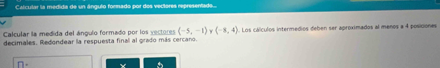 Calcular la medida de un ángulo formado por dos vectores representado... 
Calcular la medida del ángulo formado por los vectores (-5,-1) y (-8,4). Los cálculos intermedios deben ser aproximados al menos a 4 posiciones 
decimales. Redondear la respuesta final al grado más cercano.