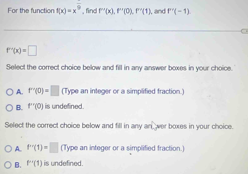 For the function f(x)=x^(frac )9 , find f''(x), f''(0), f''(1) , and f''(-1).
f''(x)=□
Select the correct choice below and fill in any answer boxes in your choice.
A. f''(0)=□ (Type an integer or a simplified fraction.)
B. f''(0) is undefined.
Select the correct choice below and fill in any an wer boxes in your choice.
A. f''(1)=□ (Type an integer or a simplified fraction.)
B. f''(1) is undefined.