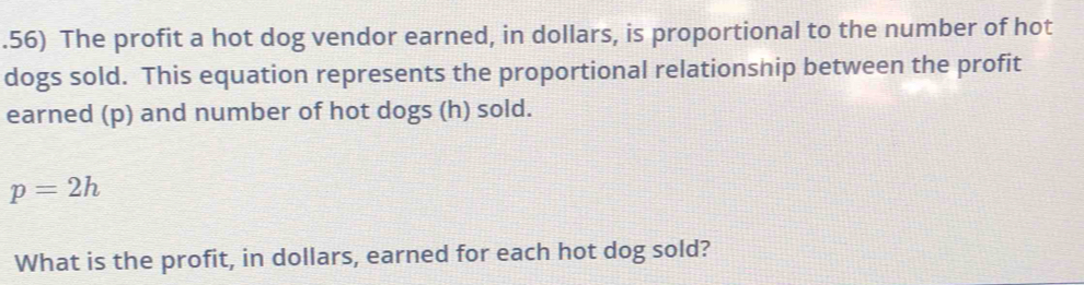 .56) The profit a hot dog vendor earned, in dollars, is proportional to the number of hot 
dogs sold. This equation represents the proportional relationship between the profit 
earned (p) and number of hot dogs (h) sold.
p=2h
What is the profit, in dollars, earned for each hot dog sold?