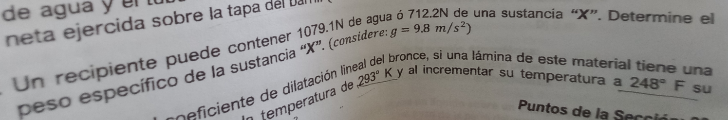 de agua y er t 
neta ejercida sobre la tapa del Dal 
Un recipiente puede contener 1079.1N de agu 
una sustancia “ X ”. Determine el 
pronce, si una lámina de este materia una 
peso específico de la sustancia “ X ”. (considere g=9.8m/s^2)
r c eficiente de dilatación lir _ 293°K y al incrementar su temperatura a 
n temperatura de
248°F su 
Puntos de la Secció