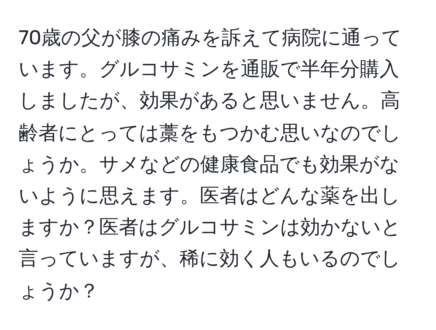 70歳の父が膝の痛みを訴えて病院に通っています。グルコサミンを通販で半年分購入しましたが、効果があると思いません。高齢者にとっては藁をもつかむ思いなのでしょうか。サメなどの健康食品でも効果がないように思えます。医者はどんな薬を出しますか？医者はグルコサミンは効かないと言っていますが、稀に効く人もいるのでしょうか？