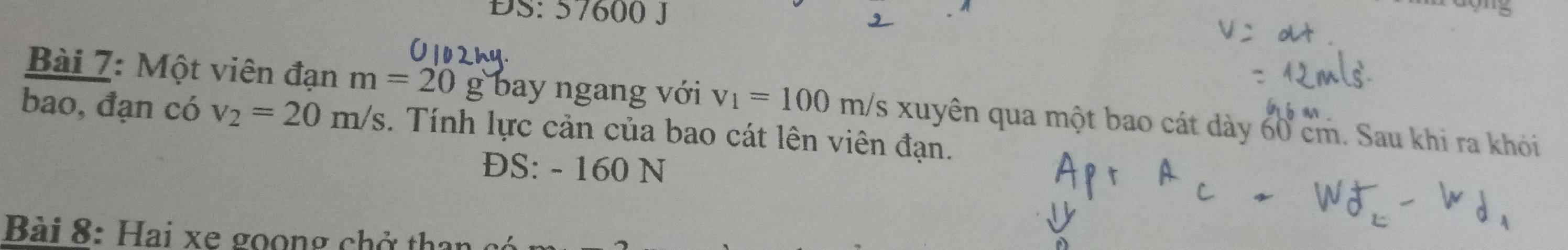 ĐS: 57600 J 
Bài 7: Một viên đạn m=20g bay ngang với v_1=100m/s Es xuyên qua một bao cát dày 60 cm. Sau khi ra khói 
bao, đạn có v_2=20m/s. Tính lực cản của bao cát lên viên đạn. 
ĐS: - 160 N
Bài 8: ai xe o n g c t a