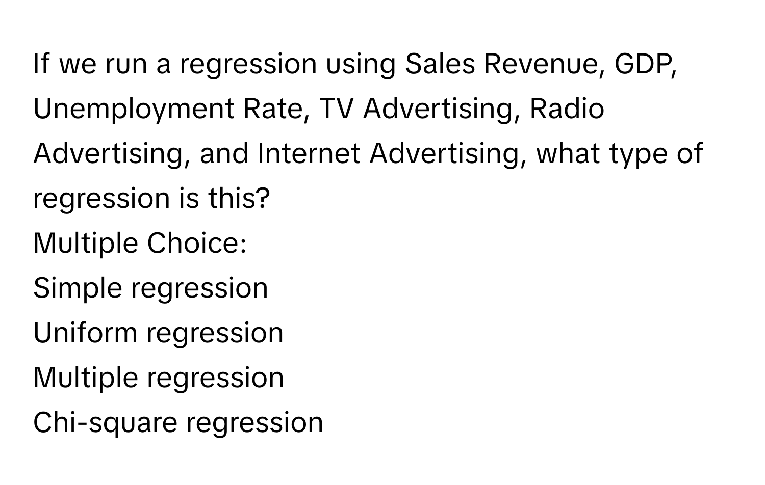 If we run a regression using Sales Revenue, GDP, Unemployment Rate, TV Advertising, Radio Advertising, and Internet Advertising, what type of regression is this? 
Multiple Choice:
Simple regression
Uniform regression
Multiple regression
Chi-square regression