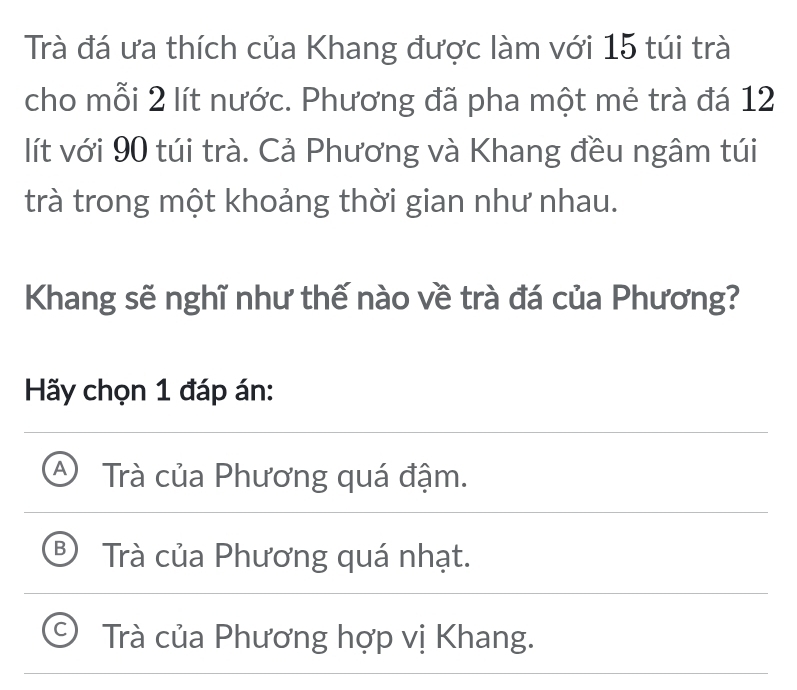 Trà đá ưa thích của Khang được làm với 15 túi trà
cho mỗi 2 lít nước. Phương đã pha một mẻ trà đá 12
lít với 90 túi trà. Cả Phương và Khang đều ngâm túi
trà trong một khoảng thời gian như nhau.
Khang sẽ nghĩ như thế nào về trà đá của Phương?
Hãy chọn 1 đáp án:
A Trà của Phương quá đậm.
8 Trà của Phương quá nhạt.
Trà của Phương hợp vị Khang.