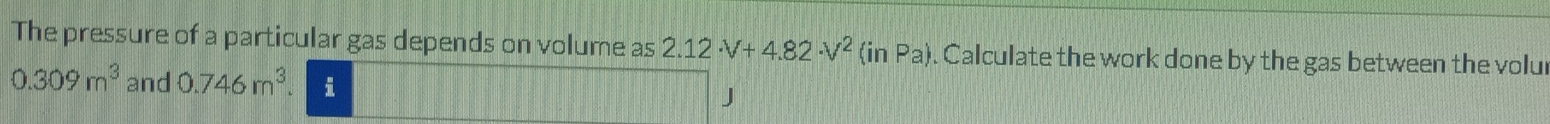 The pressure of a particular gas depends on volume as 2.12· V+4.82· V^2 (inPa). Calculate the work done by the gas between the volu
0.309m^3 and 0.746m^3. i J