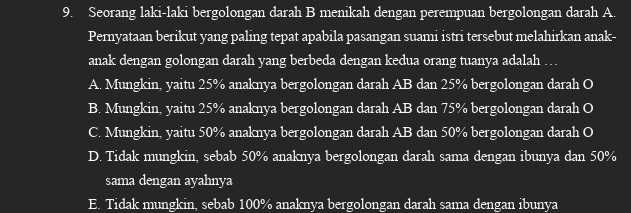 Seorang laki-laki bergolongan darah B menikah dengan perempuan bergolongan darah A.
Pernyataan berikut yang paling tepat apabila pasangan suami istri tersebut melahirkan anak-
anak dengan golongan darah yang berbeda dengan kedua orang tuanya adalah …
A. Mungkin, yaitu 25% anaknya bergolongan darah AB dan 25% bergolongan darah O
B. Mungkin, yaitu 25% anaknya bergolongan darah AB dan 75% bergolongan darah O
C. Mungkin, yaitu 50% anaknya bergolongan darah AB dan 50% bergolongan darah O
D. Tidak mungkin, sebab 50% anaknya bergolongan darah sama dengan ibunya dan 50%
sama dengan ayahnya
E. Tidak mungkin, sebab 100% anaknya bergolongan darah sama dengan ibunya