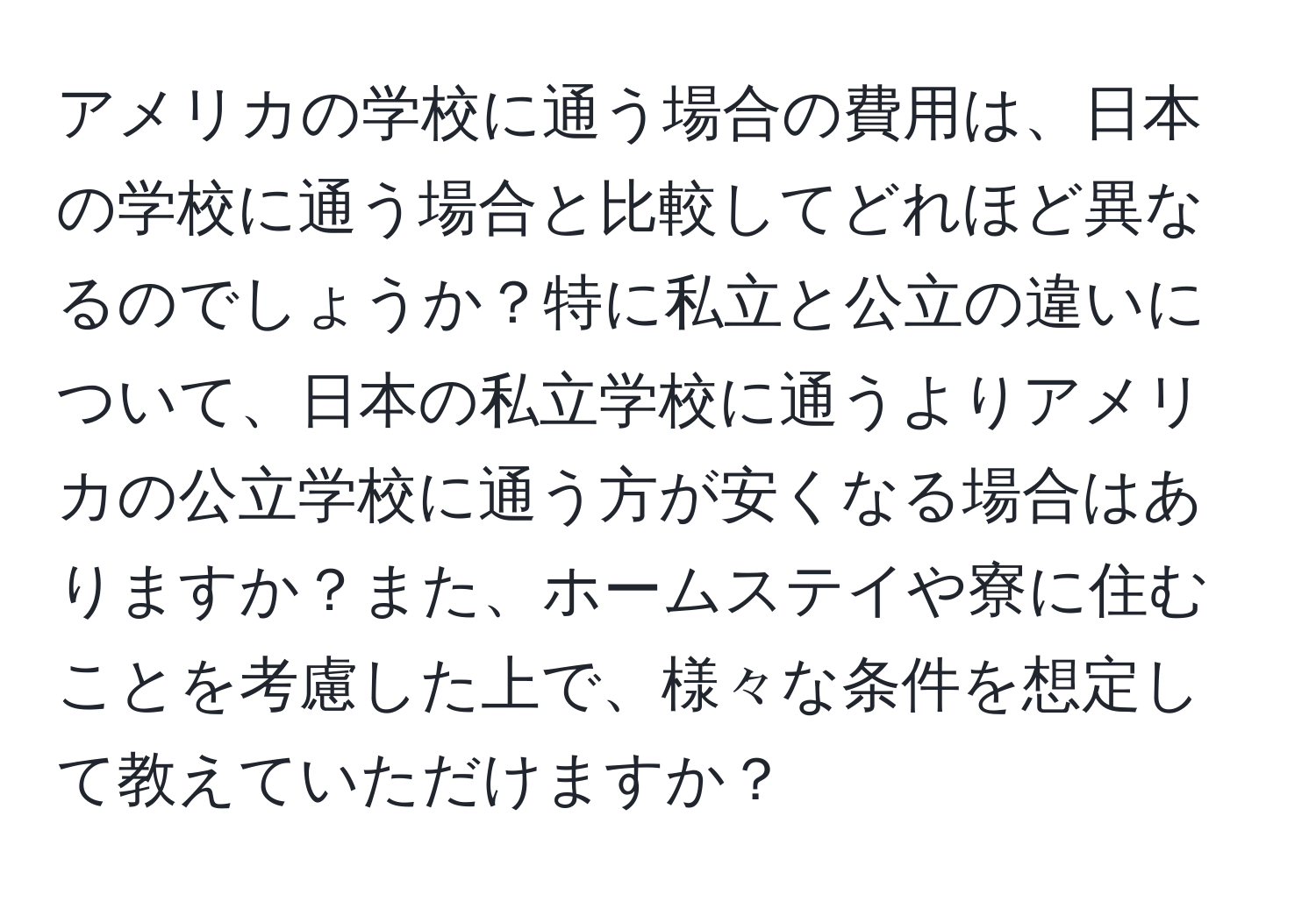 アメリカの学校に通う場合の費用は、日本の学校に通う場合と比較してどれほど異なるのでしょうか？特に私立と公立の違いについて、日本の私立学校に通うよりアメリカの公立学校に通う方が安くなる場合はありますか？また、ホームステイや寮に住むことを考慮した上で、様々な条件を想定して教えていただけますか？