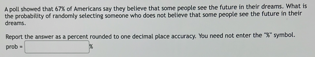 A poll showed that 67% of Americans say they believe that some people see the future in their dreams. What is 
the probability of randomly selecting someone who does not believe that some people see the future in their 
dreams. 
Report the answer as a percent rounded to one decimal place accuracy. You need not enter the ' % ' symbol. 
prob =□ %