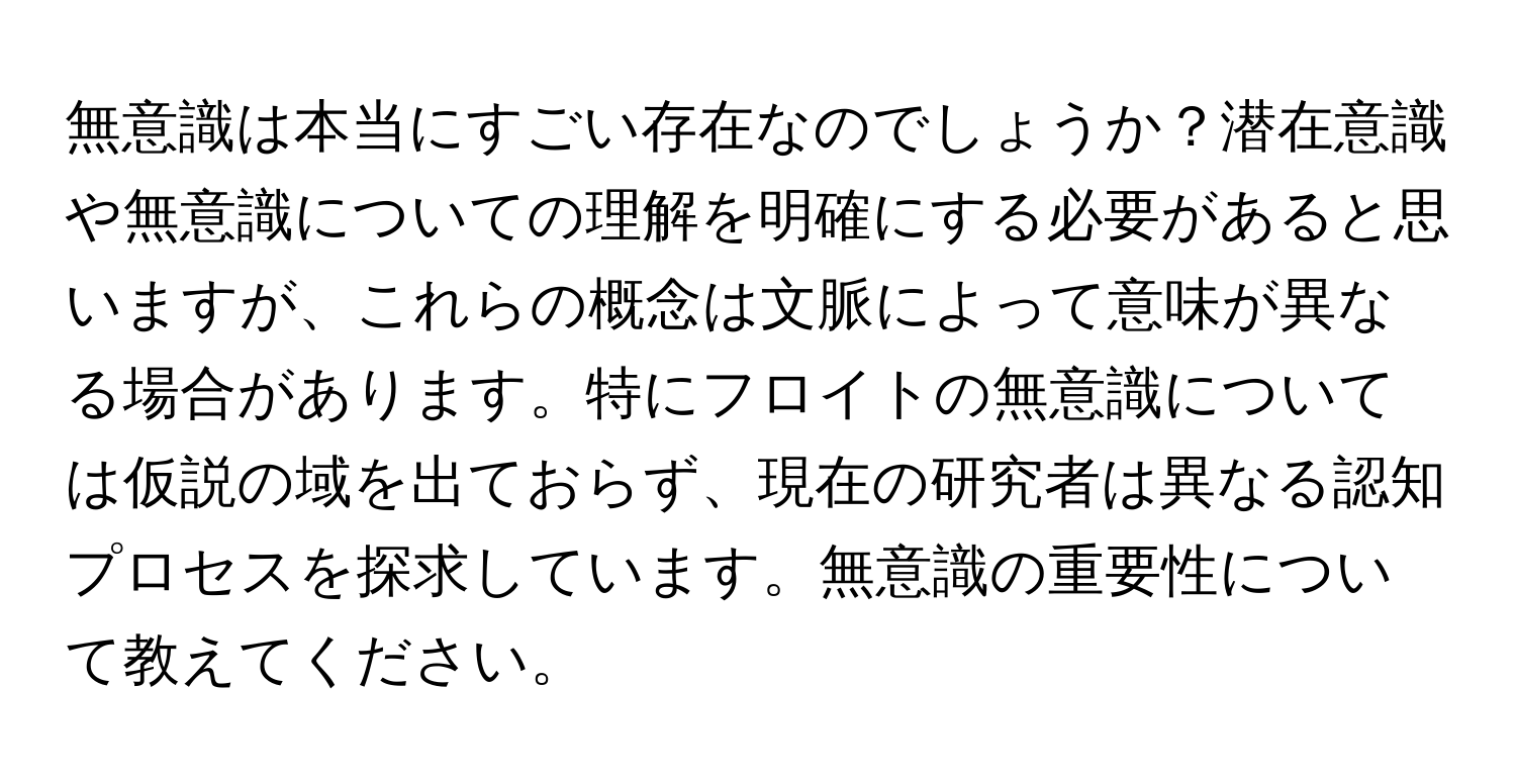 無意識は本当にすごい存在なのでしょうか？潜在意識や無意識についての理解を明確にする必要があると思いますが、これらの概念は文脈によって意味が異なる場合があります。特にフロイトの無意識については仮説の域を出ておらず、現在の研究者は異なる認知プロセスを探求しています。無意識の重要性について教えてください。