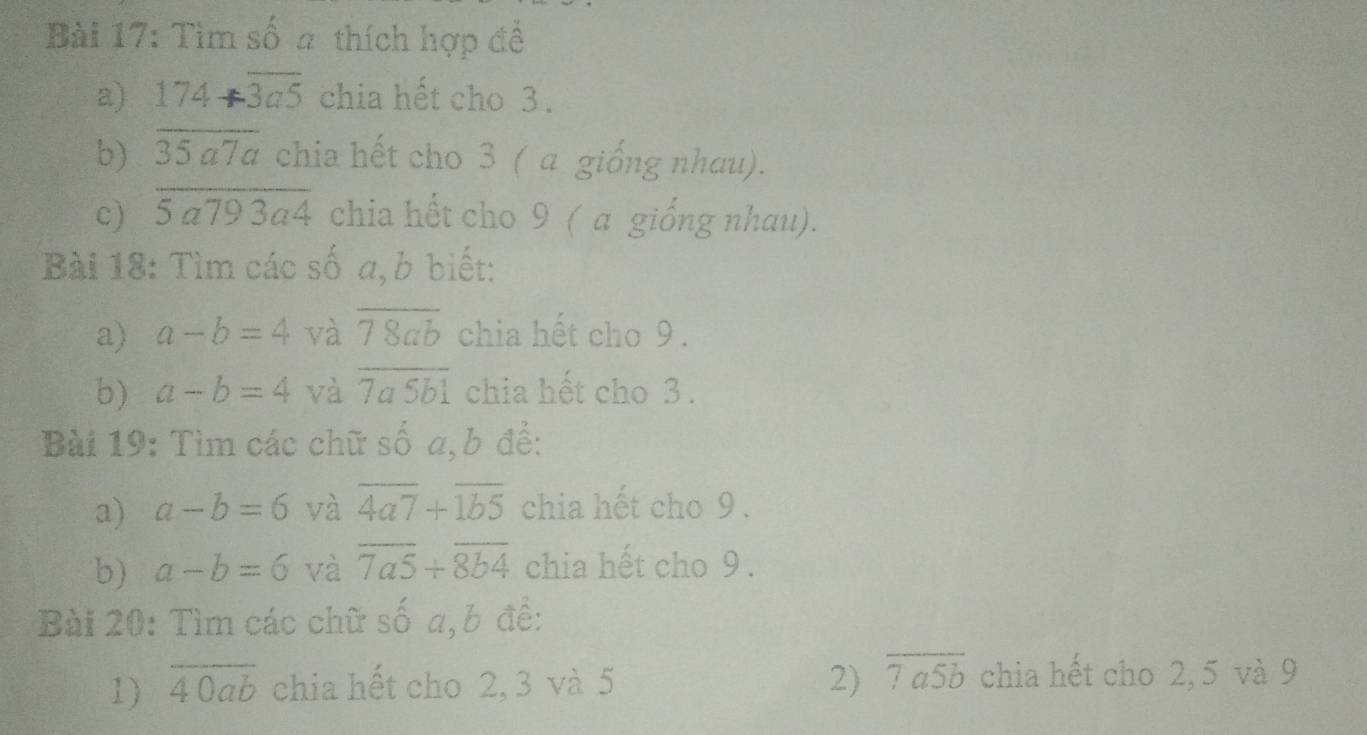 Tìm số a thích hợp đề 
a) 174+overline 3a5 chia hết cho 3. 
b) 3 C- Ta chia hết cho 3 ( a giống nhau). 
c) overline 5a793a4 chia hết cho 9 ( a giống nhau). 
Bài 18: Tìm các số a, b biết: 
a) a-b=4 và overline 78ab chia hết cho 9. 
b) a-b=4 và overline 7a5b1 chia hết cho 3. 
Bài 19: Tìm các chữ số a, b để: 
a) a-b=6 và overline 4a7+overline 1b5 chia hết cho 9. 
b) a-b=6 và overline 7a5+overline 8b4 chia hết cho 9. 
Bài 20: Tìm các chữ số a, b đề: 
1) overline 40ab chia hết cho 2, 3 và 5 2) overline 7a5b chia hết cho 2, 5 và 9