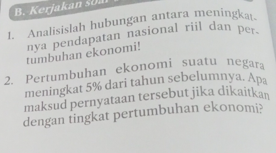 erjakan s 
1. Analisislah hubungan antara meningkat- 
nya pendapatan nasional riil dan per. 
tumbuhan ekonomi! 
2. Pertumbuhan ekonomi suatu negara 
meningkat 5% dari tahun sebelumnya. Apa 
maksud pernyataan tersebut jika dikaitkan 
dengan tingkat pertumbuhan ekonomi?