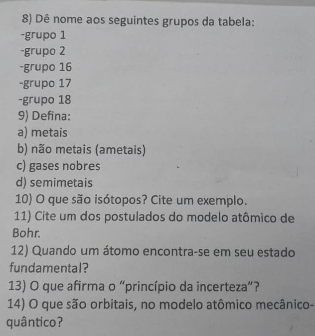 Dê nome aos seguintes grupos da tabela: 
-grupo 1
-grupo 2
-grupo 16
-grupo 17
-grupo 18
9) Defina: 
a) metais 
b) não metais (ametais) 
c) gases nobres 
d) semimetais 
10) O que são isótopos? Cite um exemplo. 
11) Cite um dos postulados do modelo atômico de 
Bohr. 
12) Quando um átomo encontra-se em seu estado 
fundamental? 
13) O que afirma o “princípio da incerteza”? 
14) O que são orbitais, no modelo atômico mecânico- 
quântico?