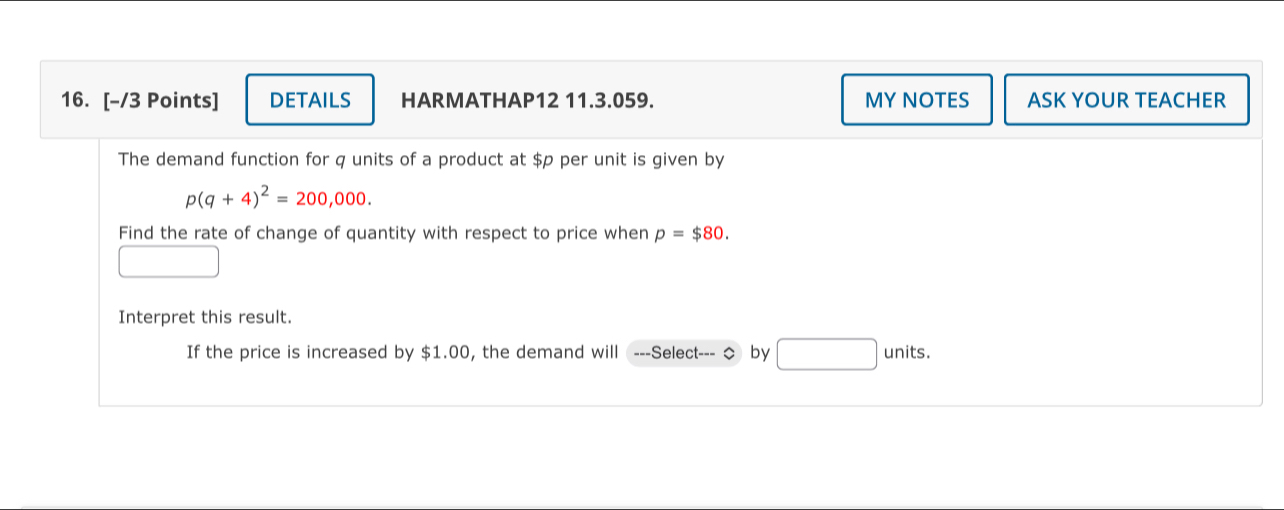 DETAILS HARMATHAP12 11.3.059. MY NOTES ASK YOUR TEACHER 
The demand function for q units of a product at $p per unit is given by
p(q+4)^2=200,000. 
Find the rate of change of quantity with respect to price when p=$80. 
Interpret this result. 
If the price is increased by $1.00, the demand will ---Select--- ◇ by □ units.