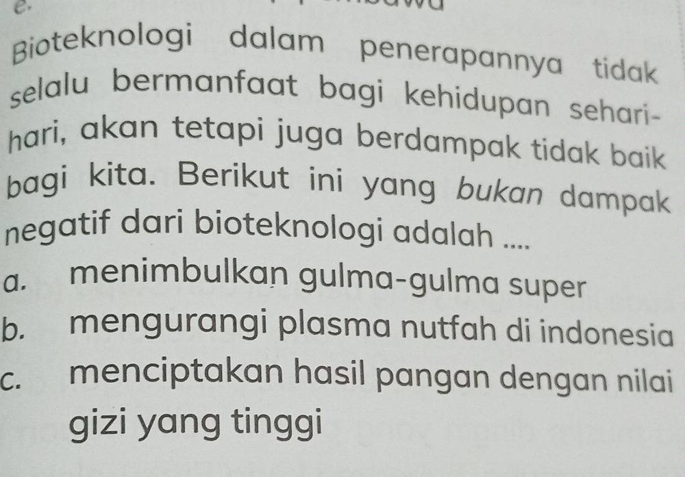 Bioteknologi dalam penerapannya tidak
selalu bermanfaat bagi kehidupan sehari -
hari, akan tetapi juga berdampak tidak baik
bagi kita. Berikut ini yang bukan dampak
negatif dari bioteknologi adalah ....
a. menimbulkan gulma-gulma super
b. mengurangi plasma nutfah di indonesia
c. menciptakan hasil pangan dengan nilai 
gizi yang tinggi