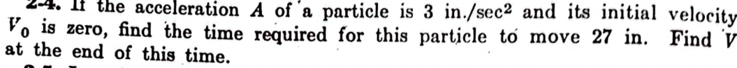 2-4. If the acceleration A of a particle is 3in./sec^2 and its initial velocity
V_0 is zero, find the time required for this particle to move 27 in. Find V
at the end of this time.