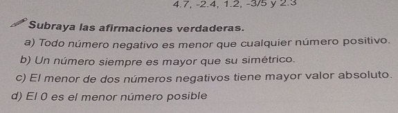 4.7, -2.4, 1.2, -3/5 y 2.3
Subraya las afirmaciones verdaderas. 
a) Todo número negativo es menor que cualquier número positivo. 
b) Un número siempre es mayor que su simétrico. 
c) El menor de dos números negativos tiene mayor valor absoluto. 
d) El 0 es el menor número posible