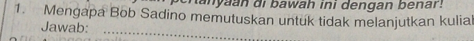 hanyaan di bawah ini dengan benar! 
1. Mengapa Bob Sadino memutuskan untuk tidak melanjutkan kulial 
Jawab:_