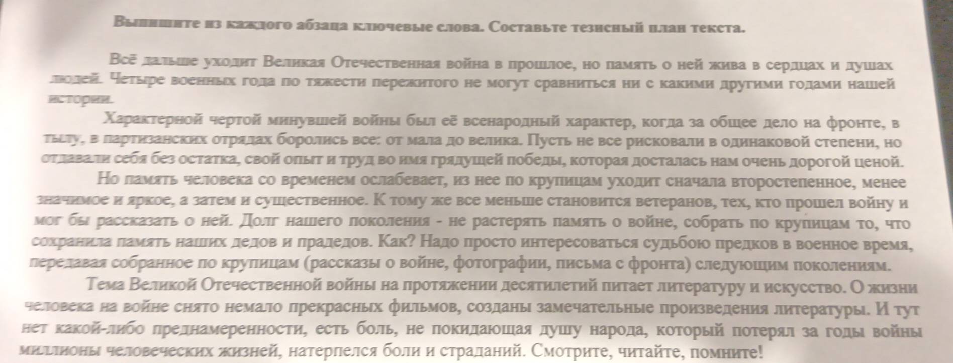 Вылншπте из кажлого абзаца ключевые слова. Составыте тезнсный цлан текста.
Все лальве уходητ Βелнкая Отечественная войнав πроцелое, но памяτь о ней жива в сердцах ηόдушах
леолейе Нетыре военньх гола ло тякести πережнтого не могут сравниться ни с какими другими годами нашей
HCTOPHH.
Χараκτерной черτой минувшеей войηы быι еξ всенародный характер, когда за обшее дело на фронте, в
тьίτуη ва лартηзанских отрялах боролись все: от мала до великае Πусть не все рисковали в одинаковой стелени, но
отлаваелη себя без остатка, свой оπыΤ ηό τруд во нΜя грядушеей ποбедыΕ Κоторая досталась нам очень дорогой ценой.
Но ламять человека со временем ослабевает, из нее по круπицам уходит сначала второстепенное, менее
значнмое иδяркое, а затеми сушественное. К тому же все меньше становится ветеранов, тех, κто прошел войну и
мог бы рассказаτь о нейе Дοлг нашего πоколения - не растеряτь πамяτь о войне, собраτь πо круπицам το, что
сохраниела πамяτь нашлих деловΒе иόδπрадедов. КакΡ Надо πросто интересоваτься судьбоюо πредков в военное время,
лереелаваяα собранное πо κруπицам (рассказы о войне, фотографии, πисьма с фронτаη слелуιοшηим πоΚолениям.
Тема Βеликой Отечественной войηы на лротяжении десятилетий πитает литературу и искусство. Ожизни
челловека на войне снято немало лрекрасных фильмову созданы замечательные πроизведениялитературые И тут
нет каΚойίδлηбоδπреднамеренности, есть бοль, не πокидаюοшеая душιу народаΒ Κоторыей πотеряαл за годы войны
миΕтноны человеческих πизней, натерлелся болη η страданий. Смотрите, читайτе, помниτе!