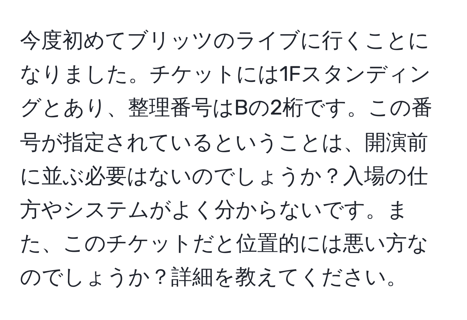 今度初めてブリッツのライブに行くことになりました。チケットには1Fスタンディングとあり、整理番号はBの2桁です。この番号が指定されているということは、開演前に並ぶ必要はないのでしょうか？入場の仕方やシステムがよく分からないです。また、このチケットだと位置的には悪い方なのでしょうか？詳細を教えてください。