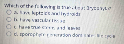 Which of the following is true about Bryophyta?
a. have leptoids and hydroids
b. have vascular tissue
c. have true stems and leaves
d. sporophyte generation dominates life cycle