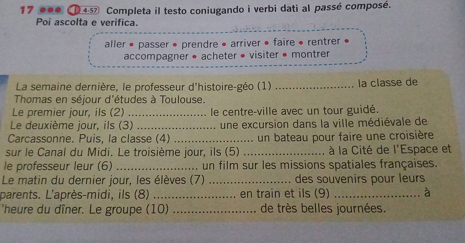 of 4-57 Completa il testo coniugando i verbi dati al passé composé. 
Poi ascolta e verifica. 
aller • passer • prendre • arriver • faire • rentrer 
accompagner • acheter • visiter • montrer 
La semaine dernière, le professeur d'histoire-géo (1)_ 
la classe de 
Thomas en séjour d'études à Toulouse. 
Le premier jour, ils (2) _le centre-ville avec un tour guidé. 
Le deuxième jour, ils (3) _une excursion dans la ville médiévale de 
Carcassonne. Puis, la classe (4) _un bateau pour faire une croisière 
sur le Canal du Midi. Le troisième jour, ils (5) _à la Cité de l'Espace et 
le professeur leur (6) _un film sur les missions spatiales françaises. 
Le matin du dernier jour, les élèves (7) _des souvenirs pour leurs 
parents. L'après-midi, ils (8) _en train et ils (9) _à 
'heure du dîner. Le groupe (10) _de très belles journées.