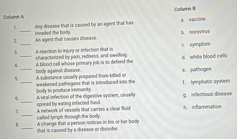 Column B
Column A
_
1. Any disease that is caused by an agent that has a. vaccine
invaded the body.
2. An agent that causes disease. b. norovirus
3._ A reaction to injury or infection that is c. symptom
characterized by pain, redness, and swelling.
_
4._ A blood cell whose primary job is to defend the d. white blood cells
body against disease. e pathogen
5. A substance usually prepared from killed or
_weakened pathogens that is introduced into the f. lymphatic system
body to produce immunity.
6. A viral infection of the digestive system, usually
g. infectious disease
_
spread by eating infected food.
_
7. A network of vessels that carries a clear fluid h. inflammation
called lymph through the body.
8. A change that a person notices in his or her body
_that is caused by a disease or disorder.