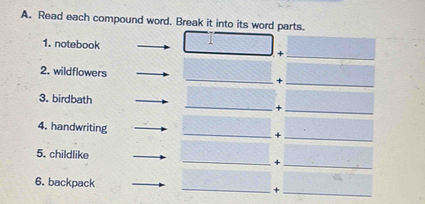 Read each compound word. Break it into its word parts. 
1. notebook +_ 
_ 
2. wildflowers 
_+ 
_ 
3. birdbath 
_+ 
_ 
4. handwriting 
_+ 
5. childlike _+_ 
6. backpack _+_