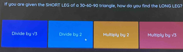 If you are given the SHORT LEG of a 30 - 60 - 90 triangle, how do you find the LONG LEG?
Divide by √3 Divide by 2 Multiply by 2 Multiply by V