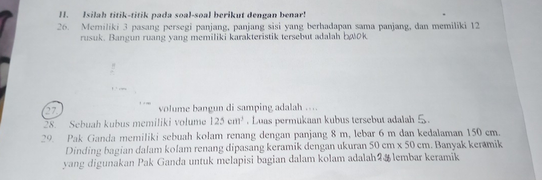 Isilah titik-titik pada soal-soal berikut dengan benar! 
26. Memiliki 3 pasang persegi panjang, panjang sisi yang berhadapan sama panjang, dan memiliki 12
rusuk. Bangun ruang yang memiliki karakteristik tersebut adalah bæ0k 
B 
27 volume bangun di samping adalah .... 
28. Sebuah kubus memiliki volume 125cm^3. Luas permukaan kubus tersebut adalah 5. 
29. Pak Ganda memiliki sebuah kolam renang dengan panjang 8 m, lebar 6 m dan kedalaman 150 cm. 
Dinding bagian dalam kolam renang dipasang keramik dengan ukuran 50cm* 50cm.. Banyak keramik 
yang digunakan Pak Ganda untuk melapisi bagian dalam kolam adalah?& lembar keramik