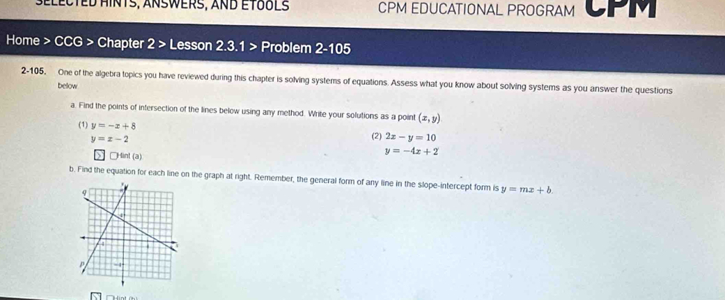 SELECTED HINTS, ANSWERS, AND ETOULS CPM EDUCATIONAL PROGRAM CPM 
Home > CCG > Chapter 2 > Lesson 2.3.1 > Problem 2-105 
2-105, One of the algebra topics you have reviewed during this chapter is solving systems of equations. Assess what you know about solving systems as you answer the questions 
below 
a. Find the points of intersection of the lines below using any method. Write your solutions as a point (x,y)
(1) y=-x+8 (2) 2x-y=10
y=x-2
₹Hint (a)
y=-4x+2
b. Find the equation for each line on the graph at right. Remember, the general form of any line in the slope-intercept form is y=mx+b. 
THint (h)