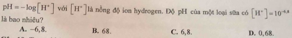 pH=-log [H^+] với [H^+] là nồng độ ion hydrogen. Độ pH của một loại sữa có [H^+]=10^(-6.8)
là bao nhiêu?
A. −6, 8. B. 68. C. 6, 8. D. 0, 68.