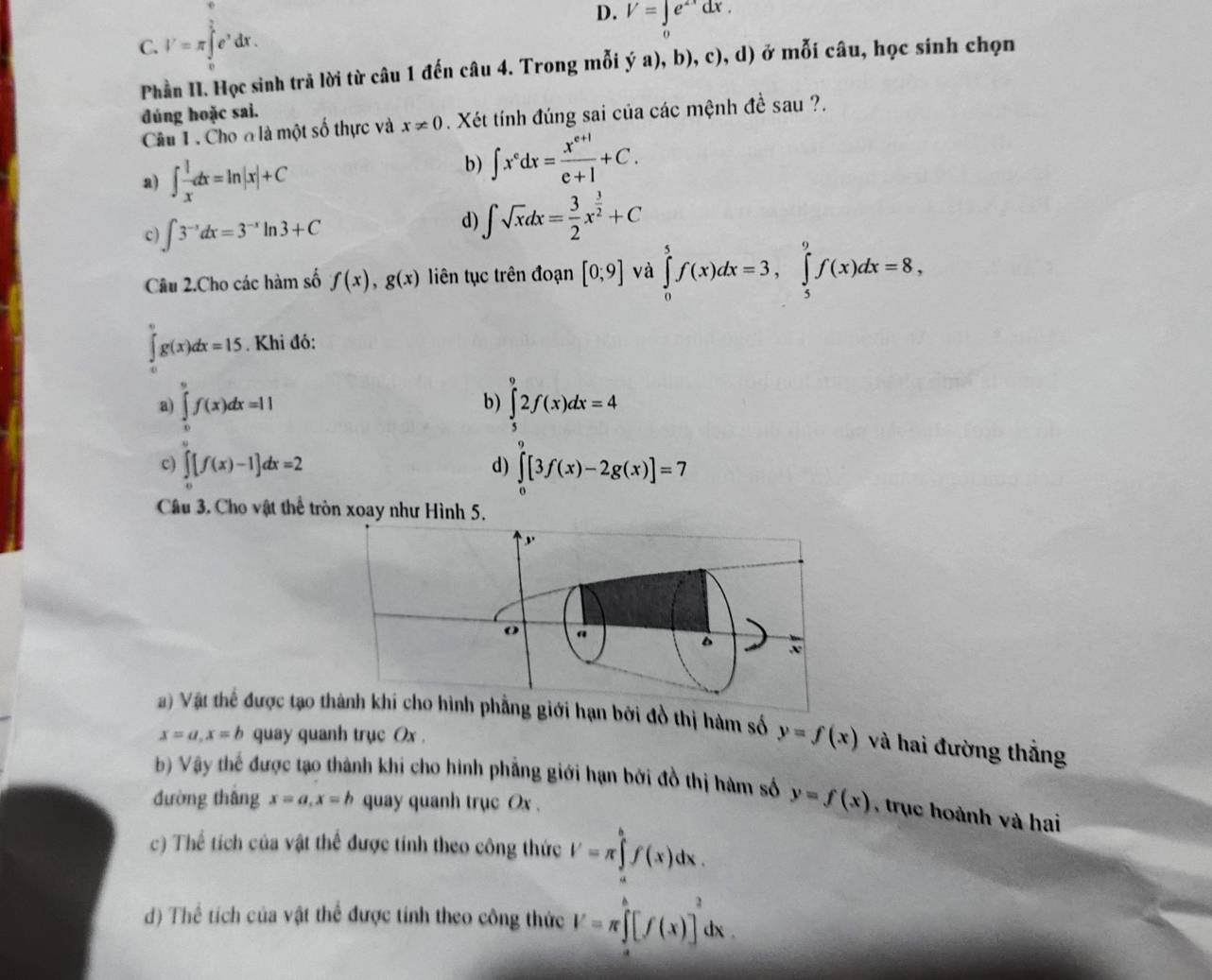 C. V=π ∈tlimits _0^((frac π)2)e^xdx.
D. V=∈t e^(2x)dx.
Phần II. Học sinh trả lời từ câu 1 đến câu 4. Trong mỗi ý a), b), c), d) ở mỗi câu, học sinh chọn
đúng hoặc sai.
Câu 1 . Cho ơ là một số thực và x!= 0. Xét tính đúng sai của các mệnh đề sau ?.
a) ∈t  1/x dx=ln |x|+C
b) ∈t x^edx= (x^(e+1))/e+1 +C.
c) ∈t 3^(-x)dx=3^(-x)ln 3+C
d) ∈t sqrt(x)dx= 3/2 x^(frac 3)2+C
Cu 2.Cho các hàm số f(x),g(x) liên tục trên đoạn [0;9] và ∈tlimits _0^(5f(x)dx=3,∈tlimits _5^9f(x)dx=8,
∈tlimits _a^0g(x)dx=15. Khi đó:
b)
a) ∈tlimits _0^6f(x)dx=11 ∈tlimits _5^92f(x)dx=4
c) ∈tlimits _0^a[f(x)-1]dx=2 ∈tlimits _0^7[3f(x)-2g(x)]=7
d)
Câu 3. Cho vật thể tròn xoay như Hình 5.
a) Vật thể được tạo g giới hạn bởi đồ thị hàm số y=f(x) và hai đường thắng
x=a,x=b quay quanh trục Ox .
b) Vậy thế được tạo thành khi cho hình phẳng giới hạn bởi đồ thị hàm số y=f(x) , trục hoành và hai
đường thâng x=a,x=b quay quanh trục Ox .
c) Thể tích của vật thể được tính theo công thức V=π ∈tlimits _a^bf(x)dx.
d) Thể tích của vật thể được tính theo công thức V=π ∈tlimits _0^h[f(x)]^2)dx.