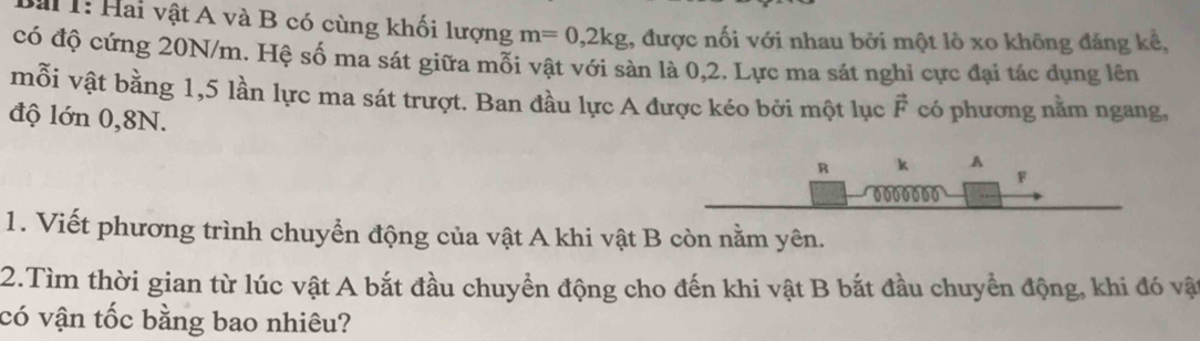 a 1: Hai vật A và B có cùng khối lượng m=0,2kg 1, được nối với nhau bởi một lò xo không đáng kể, 
có độ cứng 20N/m. Hệ số ma sát giữa mỗi vật với sàn là 0,2. Lực ma sát nghỉ cực đại tác dụng lên 
mỗi vật bằng 1,5 lần lực ma sát trượt. Ban đầu lực A được kéo bởi một lục vector F có phương nằm ngang, 
độ lớn 0,8N. 
1. Viết phương trình chuyển động của vật A khi vật B còn nằm yên. 
2.Tìm thời gian từ lúc vật A bắt đầu chuyền động cho đến khi vật B bắt đầu chuyển động, khi đó vật 
có vận tốc bằng bao nhiêu?