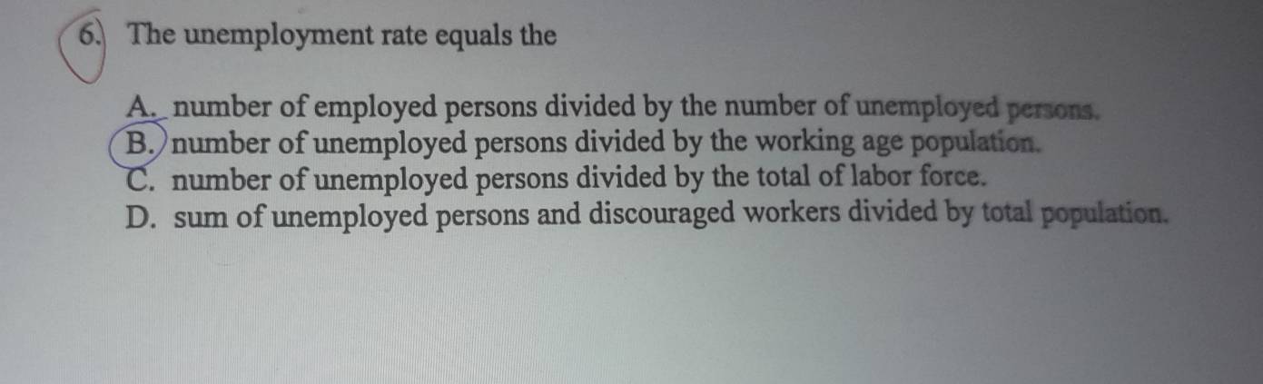 The unemployment rate equals the
A. number of employed persons divided by the number of unemployed persons.
B. number of unemployed persons divided by the working age population.
C. number of unemployed persons divided by the total of labor force.
D. sum of unemployed persons and discouraged workers divided by total population.