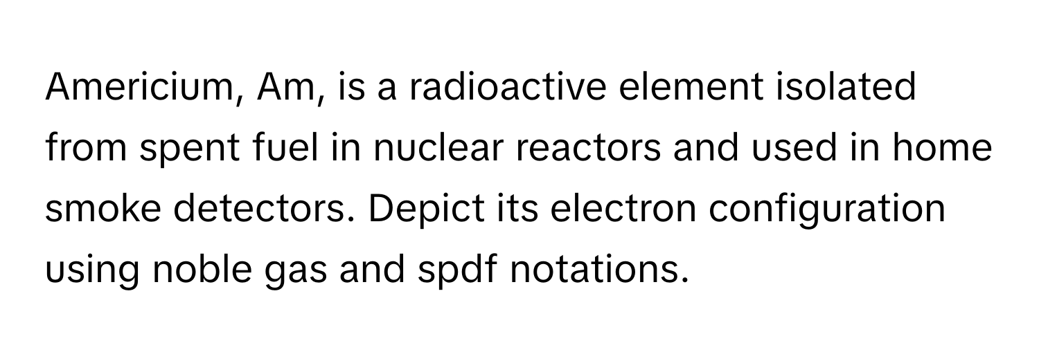 Americium, Am, is a radioactive element isolated from spent fuel in nuclear reactors and used in home smoke detectors. Depict its electron configuration using noble gas and spdf notations.