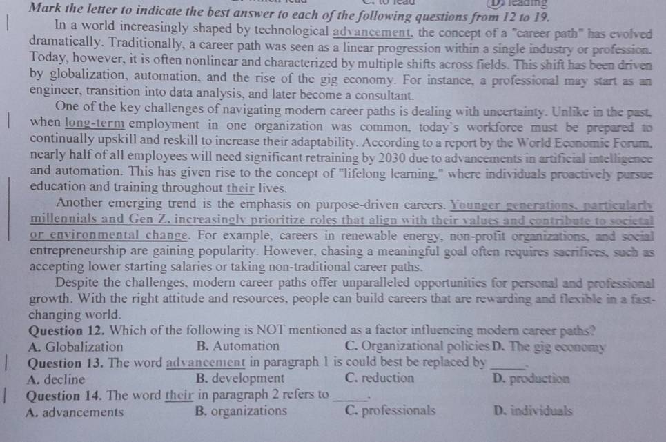 Dy leading
Mark the letter to indicate the best answer to each of the following questions from 12 to 19.
In a world increasingly shaped by technological advancement, the concept of a "career path" has evolved
dramatically. Traditionally, a career path was seen as a linear progression within a single industry or profession.
Today, however, it is often nonlinear and characterized by multiple shifts across fields. This shift has been driven
by globalization, automation, and the rise of the gig economy. For instance, a professional may start as an
engineer, transition into data analysis, and later become a consultant.
One of the key challenges of navigating modern career paths is dealing with uncertainty. Unlike in the past,
when long-term employment in one organization was common, today's workforce must be prepared to
continually upskill and reskill to increase their adaptability. According to a report by the World Economic Forum,
nearly half of all employees will need significant retraining by 2030 due to advancements in artificial intelligence
and automation. This has given rise to the concept of "lifelong learning," where individuals proactively pursue
education and training throughout their lives.
Another emerging trend is the emphasis on purpose-driven careers. Younger generations, particularly
millennials and Gen Z. increasingly prioritize roles that align with their values and contribute to societal
or environmental change. For example, careers in renewable energy, non-profit organizations, and social
entrepreneurship are gaining popularity. However, chasing a meaningful goal often requires sacrifices, such as
accepting lower starting salaries or taking non-traditional career paths.
Despite the challenges, modern career paths offer unparalleled opportunities for personal and professional
growth. With the right attitude and resources, people can build careers that are rewarding and flexible in a fast-
changing world.
Question 12. Which of the following is NOT mentioned as a factor influencing modern career paths?
A. Globalization B. Automation C. Organizational policies D. The gig economy
Question 13. The word advancement in paragraph 1 is could best be replaced by_
A. decline B. development C. reduction D. production
Question 14. The word their in paragraph 2 refers to _.
A. advancements B. organizations C. professionals D. individuals