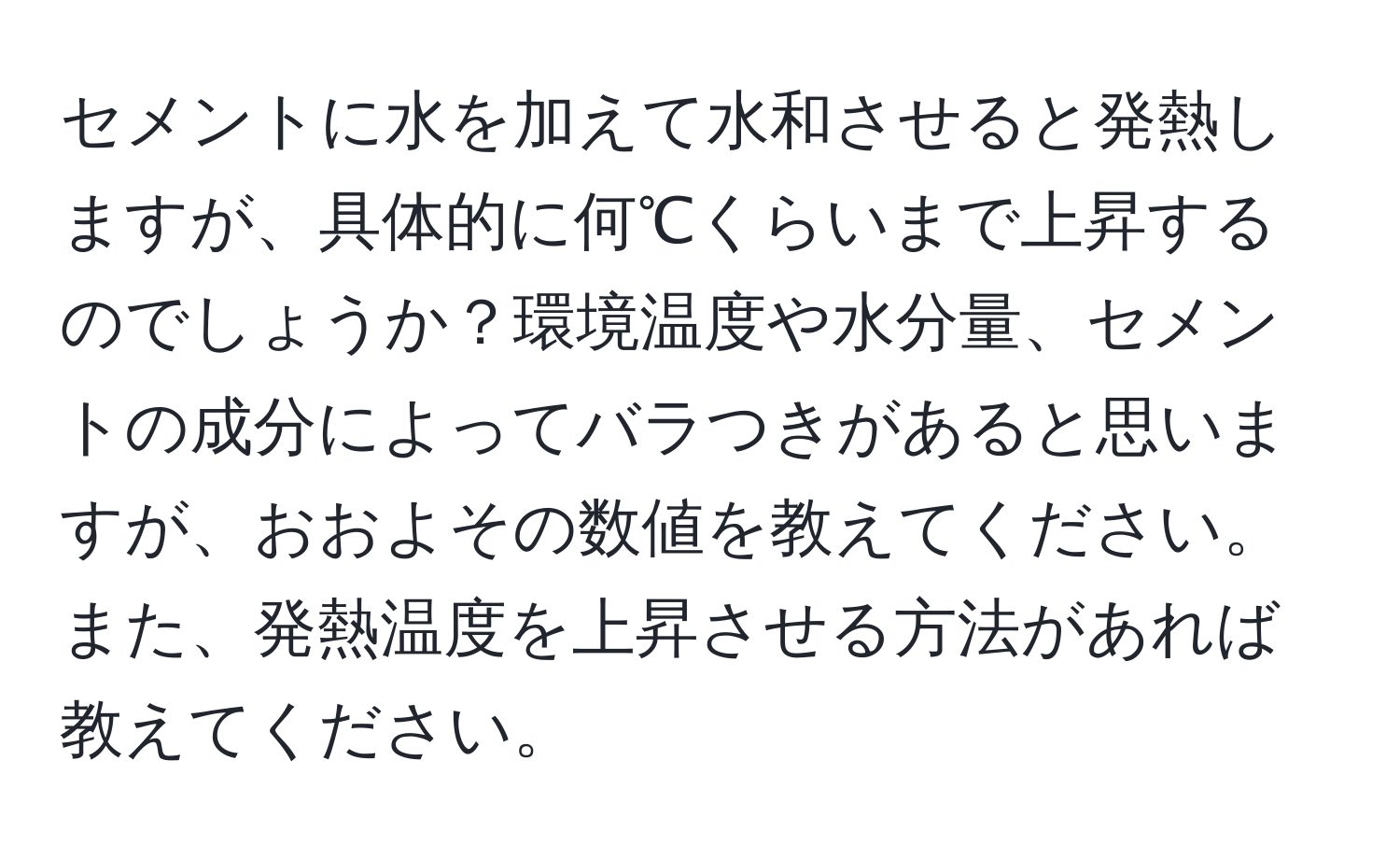 セメントに水を加えて水和させると発熱しますが、具体的に何℃くらいまで上昇するのでしょうか？環境温度や水分量、セメントの成分によってバラつきがあると思いますが、おおよその数値を教えてください。また、発熱温度を上昇させる方法があれば教えてください。