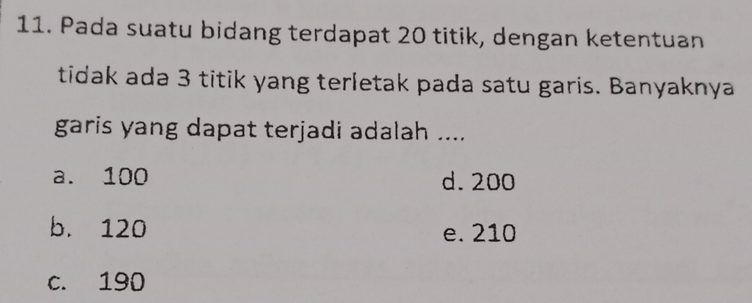 Pada suatu bidang terdapat 20 titik, dengan ketentuan
tidak ada 3 titik yang terletak pada satu garis. Banyaknya
garis yang dapat terjadi adalah ....
a. 100 d. 200
b. 120 e. 210
c. 190