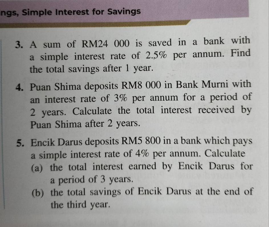 ngs, Simple Interest for Savings 
3. A sum of RM24 000 is saved in a bank with 
a simple interest rate of 2.5% per annum. Find 
the total savings after 1 year. 
4. Puan Shima deposits RM8 000 in Bank Murni with 
an interest rate of 3% per annum for a period of
2 years. Calculate the total interest received by 
Puan Shima after 2 years. 
5. Encik Darus deposits RM5 800 in a bank which pays 
a simple interest rate of 4% per annum. Calculate 
(a) the total interest earned by Encik Darus for 
a period of 3 years. 
(b) the total savings of Encik Darus at the end of 
the third year.